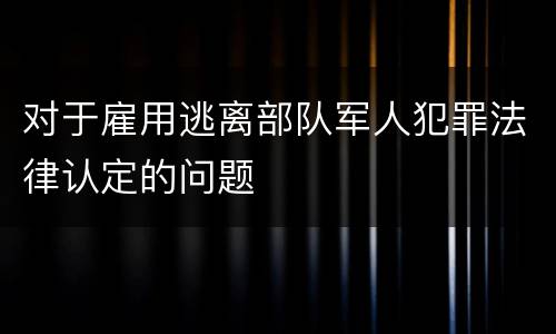 对于雇用逃离部队军人犯罪法律认定的问题