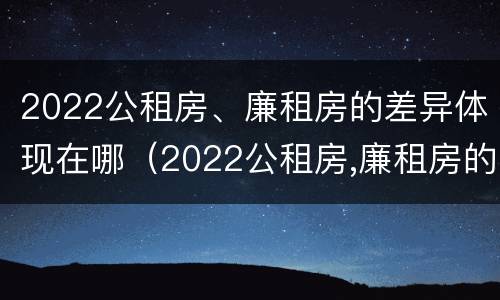 2022公租房、廉租房的差异体现在哪（2022公租房,廉租房的差异体现在哪里）