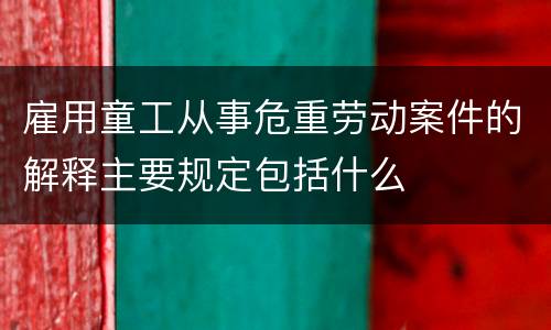 雇用童工从事危重劳动案件的解释主要规定包括什么