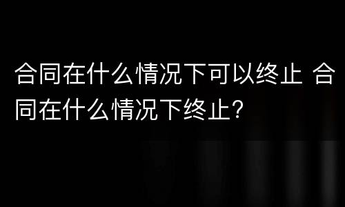合同在什么情况下可以终止 合同在什么情况下终止?