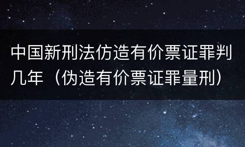 中国新刑法仿造有价票证罪判几年（伪造有价票证罪量刑）