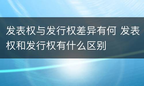 发表权与发行权差异有何 发表权和发行权有什么区别