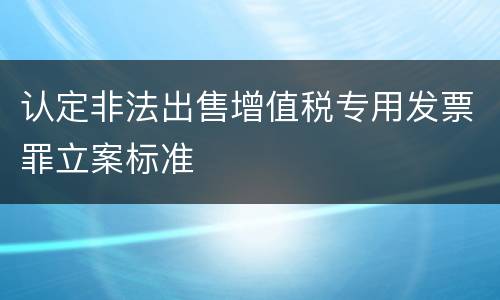 认定非法出售增值税专用发票罪立案标准
