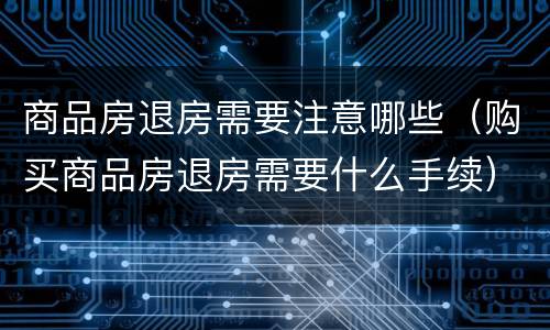 商品房退房需要注意哪些（购买商品房退房需要什么手续）