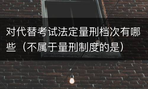 对代替考试法定量刑档次有哪些（不属于量刑制度的是）