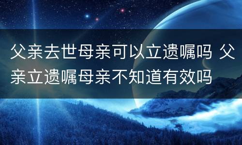 父亲去世母亲可以立遗嘱吗 父亲立遗嘱母亲不知道有效吗