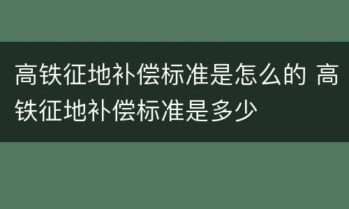 高铁征地补偿标准是怎么的 高铁征地补偿标准是多少