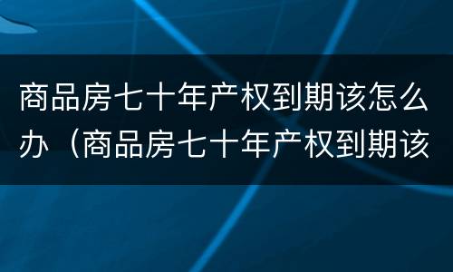 商品房七十年产权到期该怎么办（商品房七十年产权到期该怎么办呢）