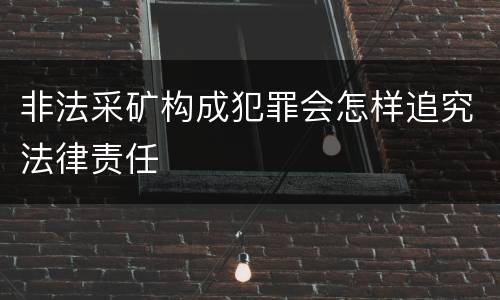 非法采矿构成犯罪会怎样追究法律责任