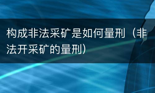 构成非法采矿是如何量刑（非法开采矿的量刑）