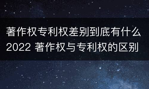 著作权专利权差别到底有什么2022 著作权与专利权的区别
