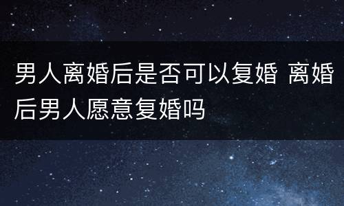男人离婚后是否可以复婚 离婚后男人愿意复婚吗