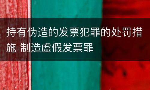 持有伪造的发票犯罪的处罚措施 制造虚假发票罪