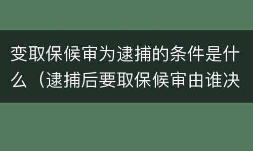变取保候审为逮捕的条件是什么（逮捕后要取保候审由谁决定）