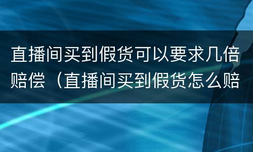 直播间买到假货可以要求几倍赔偿（直播间买到假货怎么赔偿）