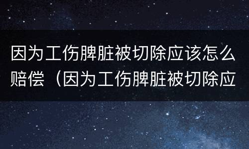 因为工伤脾脏被切除应该怎么赔偿（因为工伤脾脏被切除应该怎么赔偿呢）
