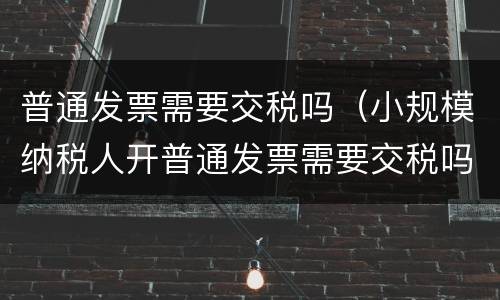 普通发票需要交税吗（小规模纳税人开普通发票需要交税吗）