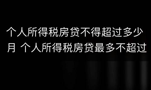个人所得税房贷不得超过多少月 个人所得税房贷最多不超过多少个月