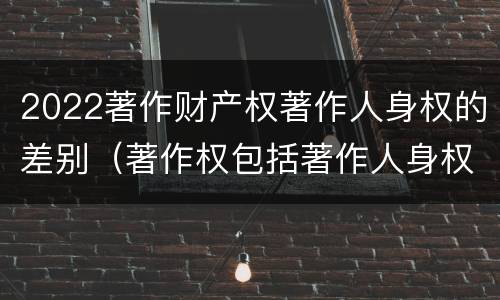 2022著作财产权著作人身权的差别（著作权包括著作人身权与财产权）