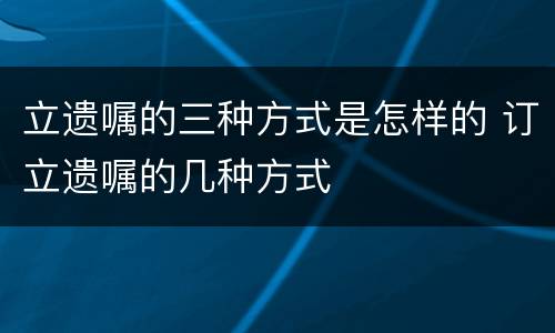 立遗嘱的三种方式是怎样的 订立遗嘱的几种方式