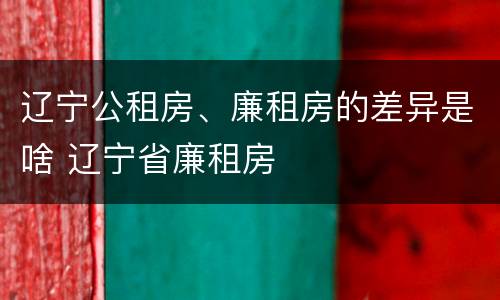 辽宁公租房、廉租房的差异是啥 辽宁省廉租房