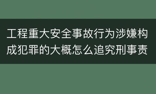 工程重大安全事故行为涉嫌构成犯罪的大概怎么追究刑事责任