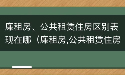 廉租房、公共租赁住房区别表现在哪（廉租房,公共租赁住房区别表现在哪些方面）