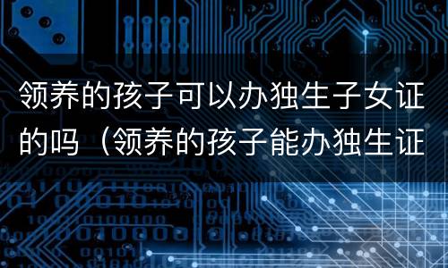 领养的孩子可以办独生子女证的吗（领养的孩子能办独生证吗）
