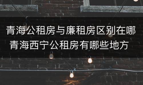 青海公租房与廉租房区别在哪 青海西宁公租房有哪些地方