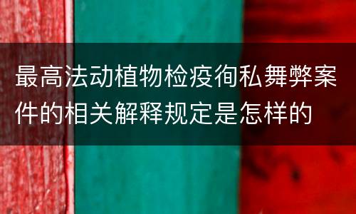 最高法动植物检疫徇私舞弊案件的相关解释规定是怎样的