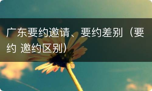 广东要约邀请、要约差别（要约 邀约区别）