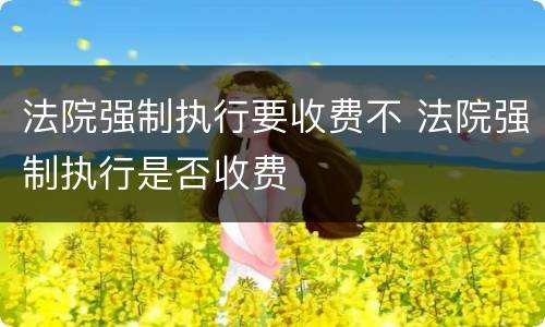 法院强制执行要收费不 法院强制执行是否收费