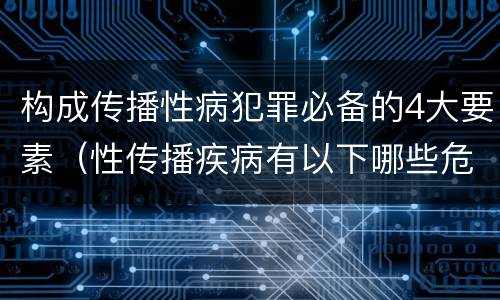 构成传播性病犯罪必备的4大要素（性传播疾病有以下哪些危害）