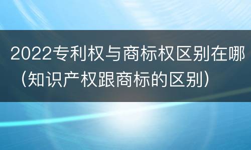 2022专利权与商标权区别在哪（知识产权跟商标的区别）