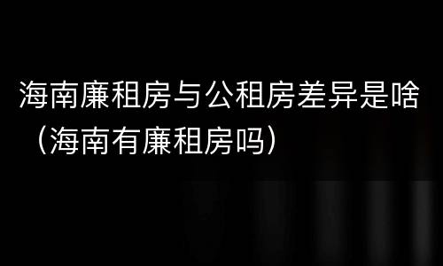 海南廉租房与公租房差异是啥（海南有廉租房吗）