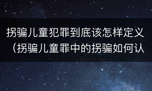 拐骗儿童犯罪到底该怎样定义（拐骗儿童罪中的拐骗如何认定）