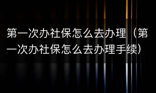 第一次办社保怎么去办理（第一次办社保怎么去办理手续）