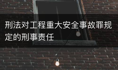 刑法对工程重大安全事故罪规定的刑事责任