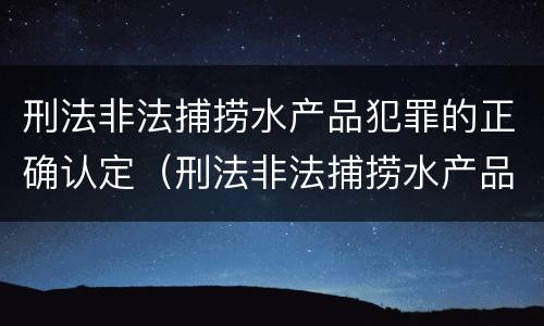刑法非法捕捞水产品犯罪的正确认定（刑法非法捕捞水产品犯罪的正确认定标准）