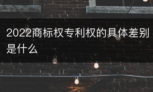 2022商标权专利权的具体差别是什么