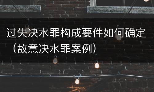 过失决水罪构成要件如何确定（故意决水罪案例）
