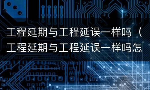 工程延期与工程延误一样吗（工程延期与工程延误一样吗怎么办）