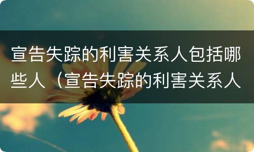 宣告失踪的利害关系人包括哪些人（宣告失踪的利害关系人是指哪些人）