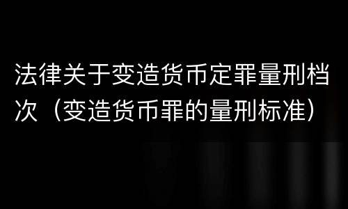 法律关于变造货币定罪量刑档次（变造货币罪的量刑标准）