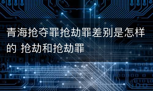 青海抢夺罪抢劫罪差别是怎样的 抢劫和抢劫罪