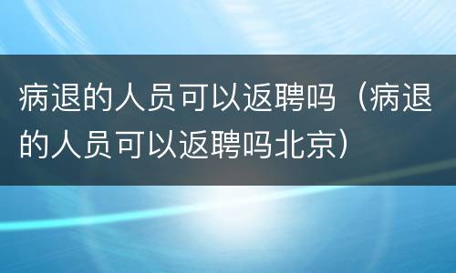 病退的人员可以返聘吗（病退的人员可以返聘吗北京）