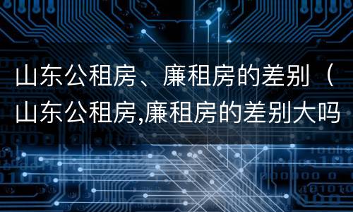 山东公租房、廉租房的差别（山东公租房,廉租房的差别大吗）
