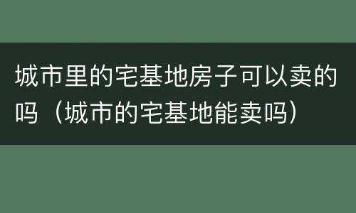 城市里的宅基地房子可以卖的吗（城市的宅基地能卖吗）