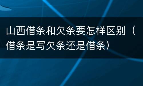 山西借条和欠条要怎样区别（借条是写欠条还是借条）