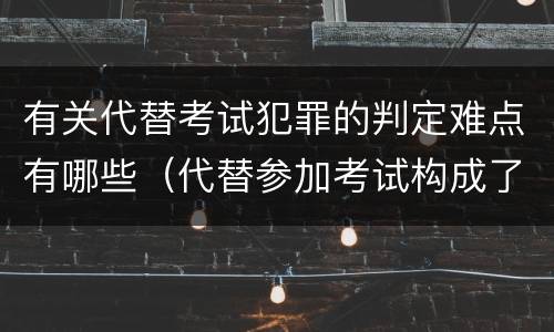 有关代替考试犯罪的判定难点有哪些（代替参加考试构成了什么犯罪）